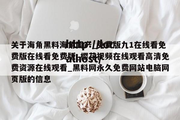 关于海角黑料海角国产_免费版九1在线看免费版在线看免费版_樱花视频在线观看高清免费资源在线观看_黑料网永久免费网站电脑网页版的信息